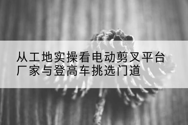 莲湖电动剪叉升降平台厂家-从工地实操看电动剪叉平台厂家与登高车挑选门道