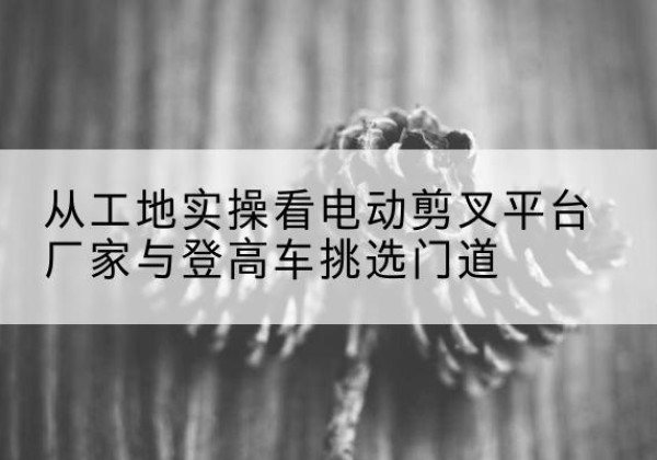 莲湖电动剪叉升降平台厂家-从工地实操看电动剪叉平台厂家与登高车挑选门道